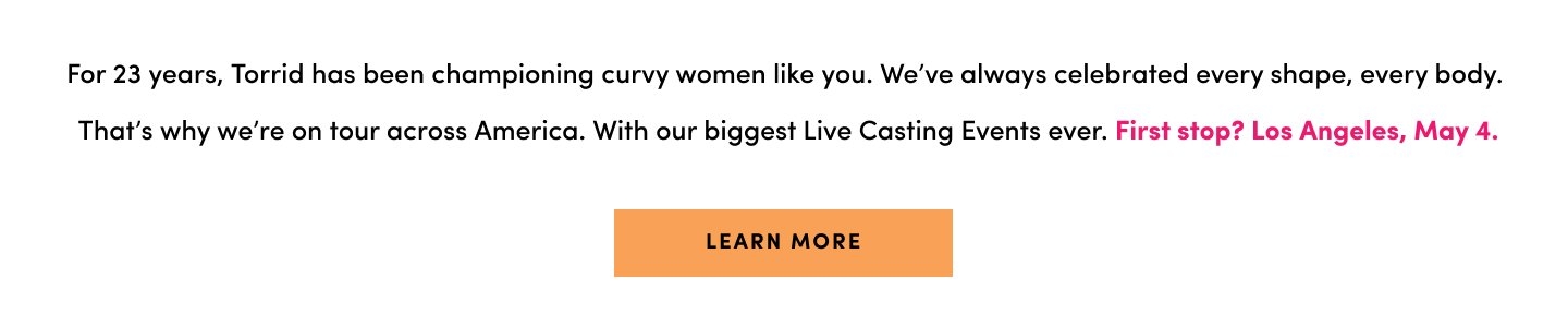 For 23 years, Torrid has been championing curvy women like you. We've always celebrated every shape, every body. That's why we're back. Withour biggest live casting events ever. Come meet us ... you just might be who we're looking for. First Stop, Los Angeles, May 4.