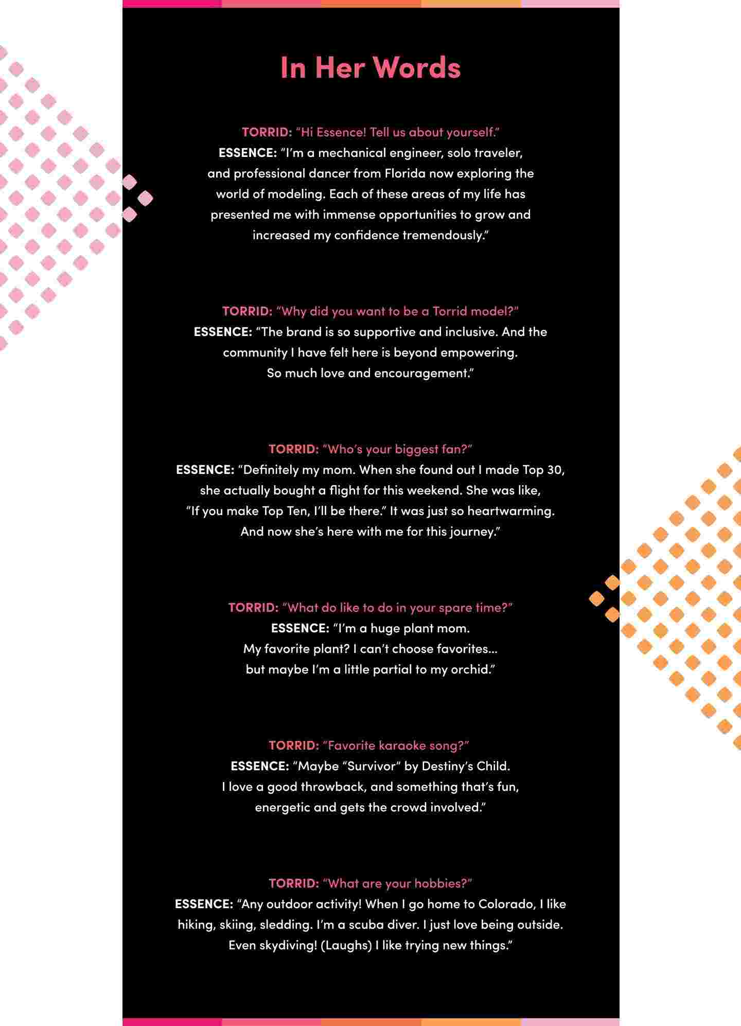 An interview-style graphic titled In Her Words featuring Essence Sugar, the 2024 Torrid Casting Call winner. The background is black with pink, orange, and purple accents on the borders. The interview includes questions from Torrid and answers from Essence, discussing her background as a mechanical engineer, solo traveler, and professional dancer from Florida. She expresses her excitement about modeling, her love for the supportive and inclusive Torrid community, and mentions her biggest fan as her mom. Essence also talks about being a plant enthusiast, her love for the song Survivor by Destiny's Child, and her hobbies, which include outdoor activities like hiking, skiing, scuba diving, and skydiving. The sides of the graphic feature dotted patterns in pink and orange.