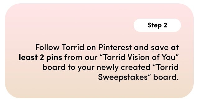 Step 2. Follow Torrid on Pinterest and save at least 2 pins from our 'Torrid Vision of You' board to your newly created 'Torrid Sweepstakes' board.