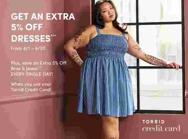GET AN EXTRA 5% OFF DRESSES^^^ from 4/1 - 6/30. Plus, save an Extra 5% Off Bras & Jeans^^^ EVERY SINGLE DAY! When you use your Torrid Credit Card.