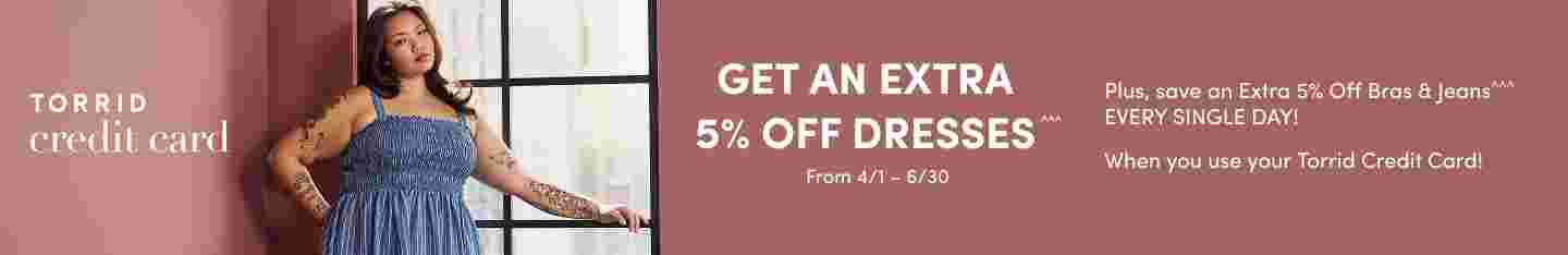GET AN EXTRA 5% OFF DRESSES^^^ from 4/1 - 6/30. Plus, save an Extra 5% Off Bras & Jeans^^^ EVERY SINGLE DAY! When you use your Torrid Credit Card.