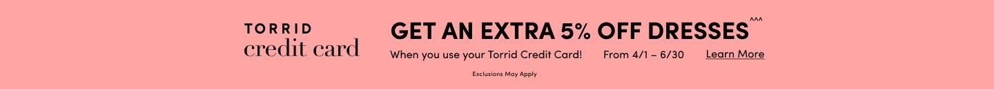 Get An Extra 5% Off Dresses^^^ When you use your Torrid Credit Card from 4/1 to 6/30. Exclusions Apply. Learn More.
