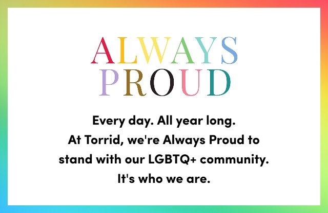 Always Proud message on a rainbow gradient background. Text reads Every day. All year long. At Torrid we are Always Proud to stand with our LGBTQ plus community. It is who we are.