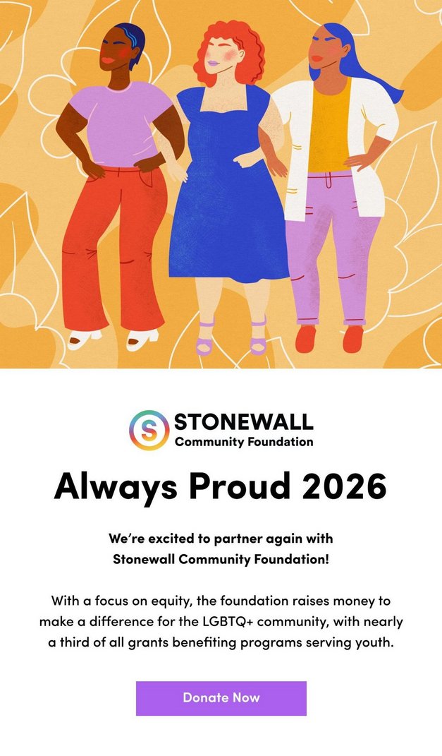 Stonewall Community Foundation. Always Proud 2026. We're excited to partner again with Stonewall Community Foundation! With a focus on equity, the foundation raises money to make a difference for the LGBTQ+ community, with nearly a third of all grants benefiting programs serving youth. Donate Now. Illustration of three women standing together on a yellow background with leaves.