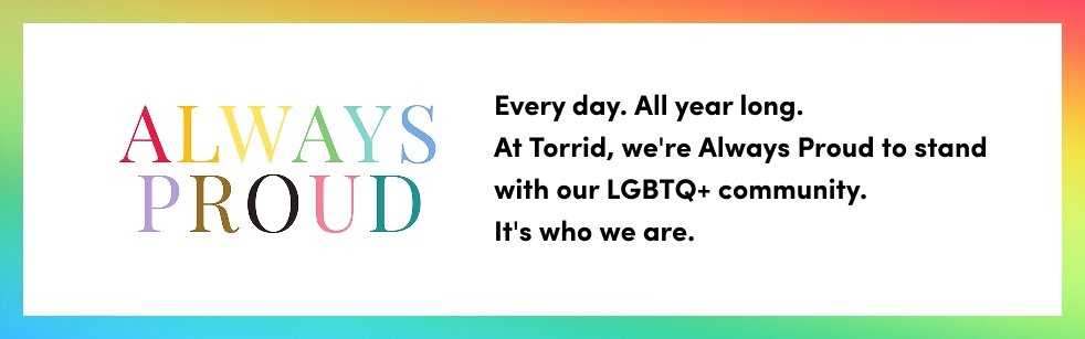 Always Proud message on a rainbow gradient background. Text reads Every day. All year long. At Torrid we are Always Proud to stand with our LGBTQ plus community. It is who we are.