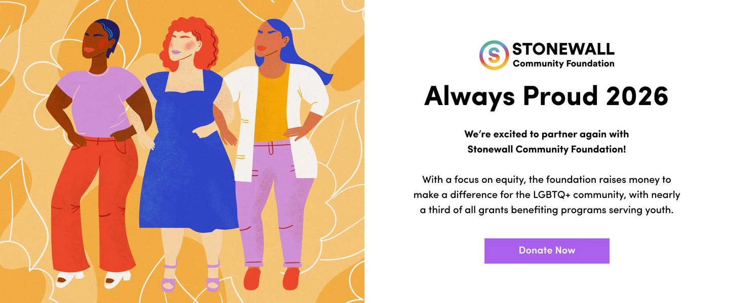 Stonewall Community Foundation. Always Proud 2026. We're excited to partner again with Stonewall Community Foundation! With a focus on equity, the foundation raises money to make a difference for the LGBTQ+ community, with nearly a third of all grants benefiting programs serving youth. Donate Now. Illustration of three women standing together on a yellow background with leaves.