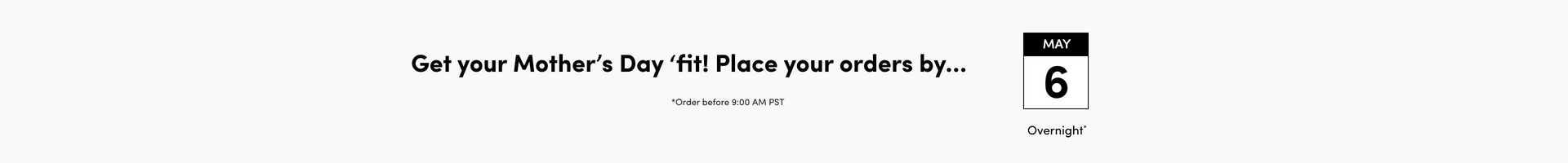 A wide horizontal banner with a light gray background. Bold black text on the left reads 'Get your Mother's Day 'fit! Place your orders by...' with smaller text below reading 'Order before 9:00 AM PST'. To the right is a single calendar icon with a black header showing 'MAY 6' with 'Overnight' below it.