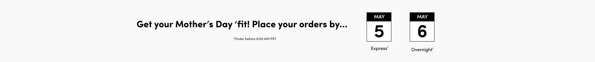 A wide horizontal banner with a light gray background. Bold black text on the left reads 'Get your Mother's Day 'fit! Place your orders by...' with smaller text below reading 'Order before 9:00 AM PST'. To the right are two calendar icons with black headers. The first shows 'MAY 5' with 'Express' below it. The second shows 'MAY 6' with 'Overnight*' below it.
