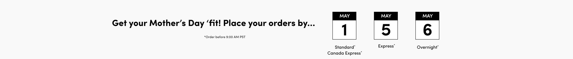 A wide horizontal banner with a light gray background. Bold black text on the left reads 'Get your Mother's Day 'fit! Place your orders by...' with smaller text below reading 'Order before 9:00 AM PST'. To the right are three calendar icons with black headers, each showing a month and date. The first shows 'MAY 1' with 'Standard Canada Express*' below it. The second shows 'MAY 5' with 'Express*' below it. The third shows 'MAY 6' with 'Overnight*' below it.