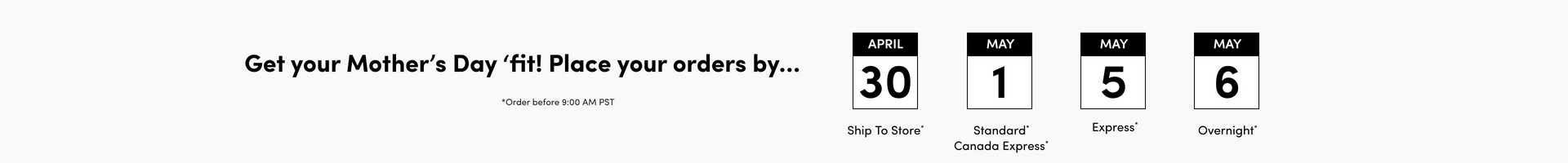 'A wide horizontal banner on a light gray background. Bold dark text on the left reads 'Get your Mother's Day 'fit! Place your orders by...' with smaller text below reading 'Order before 9:00 AM PST'. To the right, four calendar icon graphics are displayed in a row, each with a black header bar showing the month and a large date below. From left to right: April 30 with text below reading 'Ship To Store', May 1 with text below reading 'Standard* Canada Express*', May 5 with text below reading 'Express*', and May 6 with text below reading 'Overnight*'.'