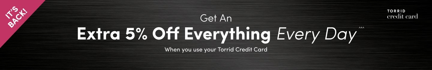 'Black banner with metallic texture. White text reads ‘Get An Extra 5% Off Everything Every Day™ When you use your Torrid Credit Card’. Top left has a pink triangle with ‘IT’S BACK!’ in white text. Top right shows the Torrid Credit Card logo.'