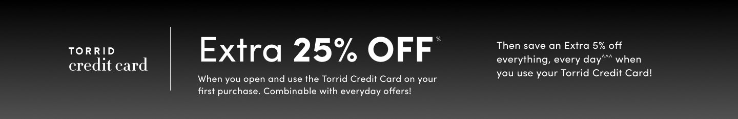 'Horizontal gradient background shifting from black at the top to dark gray at the bottom. On the left, white text reads TORRID credit card. Large bold white text in the center reads Extra 25% OFF*. Smaller white text below says When you open and use the Torrid Credit Card on your first purchase. Combinable with everyday offers! On the right, additional white text reads Then save an Extra 5% off everything, every day^^^ when you use your Torrid Credit Card!'