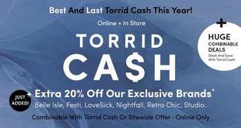 'Blue textured background with white and black text that reads Best And Last Torrid Cash This Year! Online + In Store TORRID CA$H + Extra 20% Off Our Exclusive Brands* Belle Isle, Festi, LoveSick, Nightfall, Retro Chic, Studio. Combinalble With Torrid Cash Or Sitewide Offer · Online Only. A white circle at the right reads HUGE COMBINABLE DEALS Stack And Save With Torrid Cash! and a smaller black circle at the left reads JUST ADDED!.'