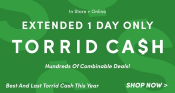 'Green banner with large white text that reads EXTENDED 1 DAY ONLY TORRID CA$H. Smaller white text above reads In Store + Online. Centered below in italic text reads Hundreds Of Combinable Deals! Along the bottom left in white text reads Best And Last Torrid Cash This Year, and on the bottom right bold white text reads SHOP NOW >.'