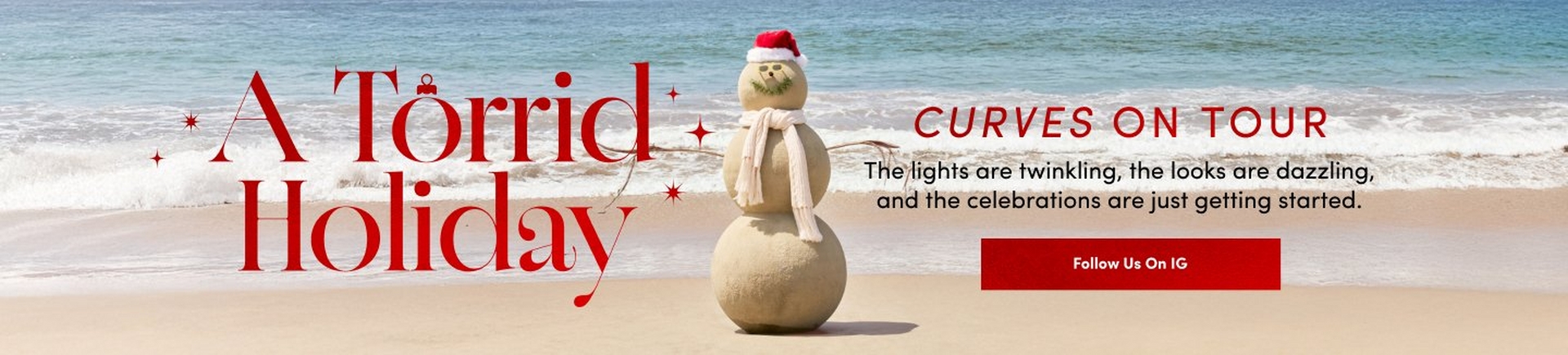 'a beach scene with ocean waves rolling onto light tan sand behind a three-tier sand snowman centered in the image the sand snowman has a red santa hat white trim around the hat black seashell eyes a small round seashell nose a curved line of green seaweed for a smile two small green seaweed eyebrows and a long off-white knit scarf wrapped around its neck its twig arms extend outward red decorative starbursts float near the large red text on the left reading a torrid holiday smaller red text on the right reads curves on tour below that black text reads the lights are twinkling the looks are dazzling and the celebrations are just getting started on the lower right a wide red button reads follow us on ig'