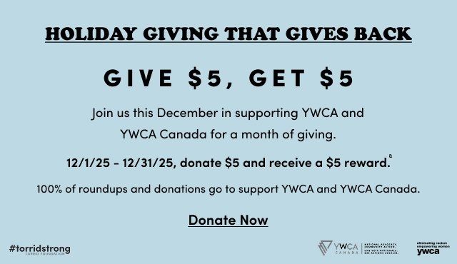 'Light blue banner with black text reading HOLIDAY GIVING THAT GIVES BACK and GIVE $5, GET $5 on the left, with paragraphs on the right stating Join us this December in supporting YWCA and YWCA Canada for a month of giving., 12/1/25 – 12/31/25, donate $5 and receive a $5 reward.*, and 100% of roundups and donations go to support YWCA and YWCA Canada., plus a black underlined Donate Now link and small logos for #torridstrong, YWCA Canada, and eliminating racism empowering women ywca'