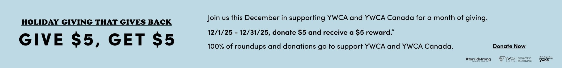 'Light blue banner with black text reading HOLIDAY GIVING THAT GIVES BACK and GIVE $5, GET $5 on the left, with paragraphs on the right stating Join us this December in supporting YWCA and YWCA Canada for a month of giving., 12/1/25 – 12/31/25, donate $5 and receive a $5 reward.*, and 100% of roundups and donations go to support YWCA and YWCA Canada., plus a black underlined Donate Now link and small logos for #torridstrong, YWCA Canada, and eliminating racism empowering women ywca'