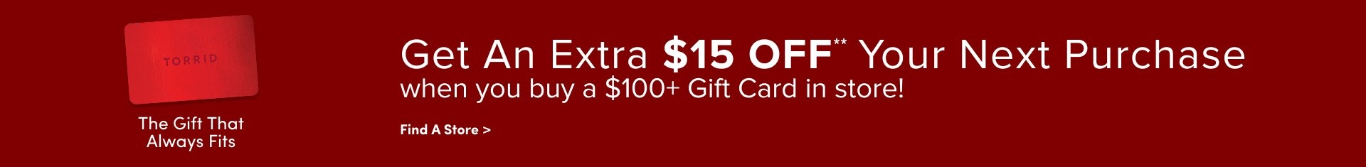 'Wide red banner featuring a red Torrid gift card on the left with the text The Gift That Always Fits beneath it, and large white text across the center and right reading Get An Extra $15 OFF** Your Next Purchase when you buy a $100+ Gift Card in store! with a smaller white link labeled Find A Store > below.'