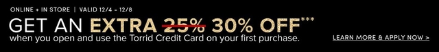 'Black background with top white text reading ONLINE + IN STORE | VALID 12/4 - 12/8; below it large text reads GET AN EXTRA with EXTRA in gold followed by red strikethrough over 25% and gold 30% OFF**; the rest of the sentence in white reads WHEN YOU OPEN AND USE THE TORRID CREDIT CARD ON YOUR FIRST PURCHASE.; at the far right small white text reads LEARN MORE & APPLY NOW >.'