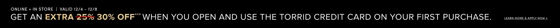 'Black background with top white text reading ONLINE + IN STORE | VALID 12/4 - 12/8; below it large text reads GET AN EXTRA with EXTRA in gold followed by red strikethrough over 25% and gold 30% OFF**; the rest of the sentence in white reads WHEN YOU OPEN AND USE THE TORRID CREDIT CARD ON YOUR FIRST PURCHASE.; at the far right small white text reads LEARN MORE & APPLY NOW >.'