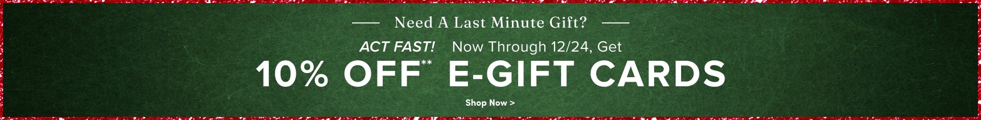 'Wide green textured banner bordered with red and white confetti edges, white text at the top reading Need A Last Minute Gift? with horizontal lines on both sides, white italic text reading ACT FAST! followed by white text reading Now Through 12/24, Get, large white text reading 10% OFF** E-GIFT CARDS, and at the bottom small white text reading Shop Now >.'