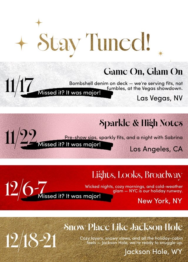 'White background header with gold sparkles and gold text reading Stay Tuned! followed by four horizontal event panels: first silver textured panel with large black date 11/17, a left-pointing arrow, black brushstroke text reading Missed it? It was major!, and right-aligned black text reading Game On, Glam On, Bombshell denim on deck — we’re serving fits, not fumbles, at the Vegas showdown., Las Vegas, NV; second pink textured panel with large black date 11/22, black brushstroke text reading Missed it? It was major!, and right-aligned black text reading Sparkle & High Notes, Pre-show sips, sparkly fits, and a night with Sabrina, Los Angeles, CA; third deep red textured panel with large white date 12/6–7, black brushstroke text reading Missed it? It was major!, and right-aligned white text reading Lights, Looks, Broadway, Wicked nights, cozy mornings, and cold-weather glam — NYC is our holiday runway., New York, NY; fourth gold textured panel with large white date 12/18–21 and right-aligned white text reading Snow Place Like Jackson Hole, Cozy layers, snowy views, and all the holiday cabin feels — Jackson Hole, we’re ready to snuggle up., Jackson Hole, WY.'