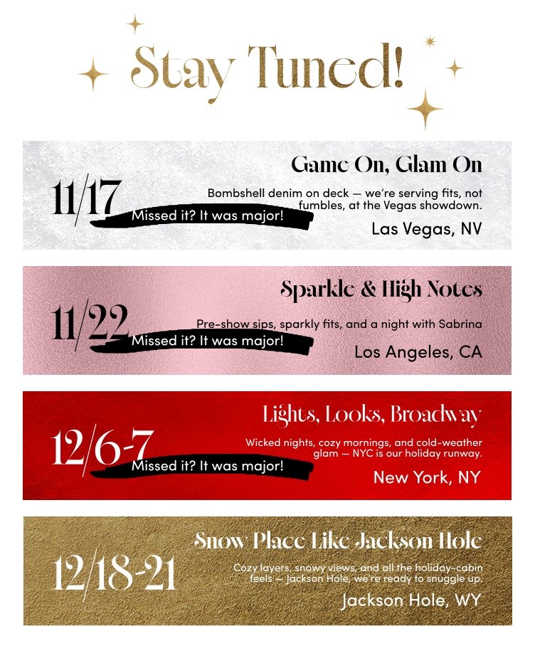'White background header with gold sparkles and gold text reading Stay Tuned! followed by four horizontal event panels: first silver textured panel with large black date 11/17, a left-pointing arrow, black brushstroke text reading Missed it? It was major!, and right-aligned black text reading Game On, Glam On, Bombshell denim on deck — we’re serving fits, not fumbles, at the Vegas showdown., Las Vegas, NV; second pink textured panel with large black date 11/22, black brushstroke text reading Missed it? It was major!, and right-aligned black text reading Sparkle & High Notes, Pre-show sips, sparkly fits, and a night with Sabrina, Los Angeles, CA; third deep red textured panel with large white date 12/6–7, black brushstroke text reading Missed it? It was major!, and right-aligned white text reading Lights, Looks, Broadway, Wicked nights, cozy mornings, and cold-weather glam — NYC is our holiday runway., New York, NY; fourth gold textured panel with large white date 12/18–21 and right-aligned white text reading Snow Place Like Jackson Hole, Cozy layers, snowy views, and all the holiday cabin feels — Jackson Hole, we’re ready to snuggle up., Jackson Hole, WY.'