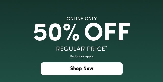 A promotional graphic on a dark forest green background. Bold white text in the center reads '50% OFF' with 'ONLINE ONLY' above it and 'REGULAR PRICE*' and 'Exclusions Apply' in smaller white text below. At the bottom center, there is a rounded white button with black text that reads 'Shop Now'.