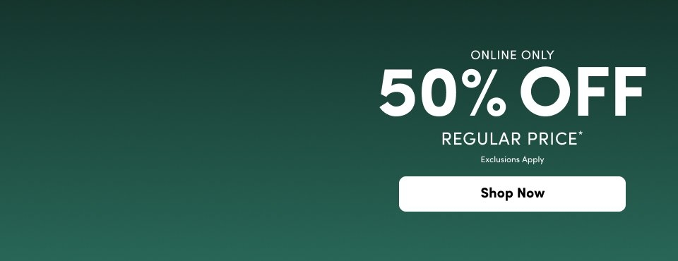 A promotional graphic on a dark forest green background. Bold white text in the center reads '50% OFF' with 'ONLINE ONLY' above it and 'REGULAR PRICE*' and 'Exclusions Apply' in smaller white text below. At the bottom center, there is a rounded white button with black text that reads 'Shop Now'.