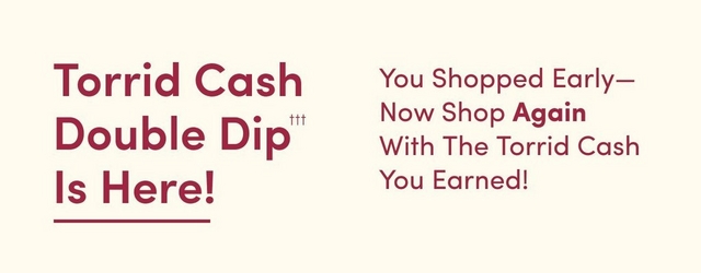 A horizontal promotional banner with a cream/beige background. On the left side, large burgundy text reads 'Torrid Cash Double Dip Is Here!' with 'Here!' underlined. Small superscript triple daggers (†††) appear after 'Dip'. On the right side, burgundy text states 'You Shopped Early—Now Shop Again With The Torrid Cash You Earned!' arranged in four lines.