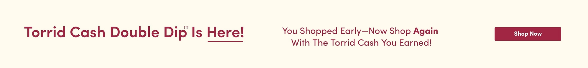 A horizontal promotional banner with a cream/beige background. On the left side, burgundy text reads 'Torrid Cash Double Dip Is Here!' with the word 'Here!' underlined. In the center, burgundy text states 'You Shopped Early—Now Shop Again With The Torrid Cash You Earned!' On the right side, a burgundy rectangular button displays 'Shop Now' in white text.