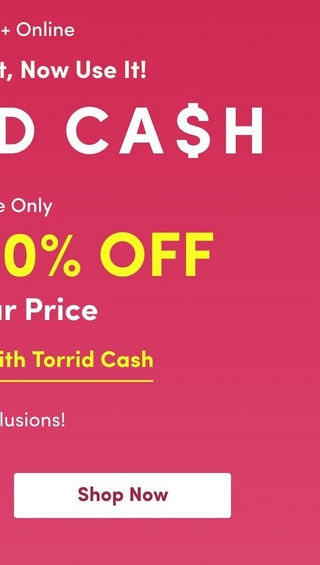 A vertical promotional banner with a pink gradient background. At the top, white text reads '+ Online' (partially visible) followed by 'It, Now Use It!' (text cut off, likely part of 'You Earned It, Now Use It!'). Large white letters spell 'D CAH′prominently(partof′TORRIDCAH' prominently (part of 'TORRID CAH′prominently(partof′TORRIDCAH' with dollar sign). On the left side, white text states 'e Only' (likely 'Online Only') above large yellow text displaying '0% OFF' (likely part of 'Up To 50% OFF'), followed by 'ar Price' in white (cut off, likely 'Regular Price'). Below that, yellow underlined text reads 'ith Torrid Cash' (cut off, likely 'Combinable With Torrid Cash'). Further down, white text shows 'lusions!' (cut off, likely 'No Exclusions!'). At the bottom, a white rounded rectangular button displays 'Shop Now' in dark pink/burgundy text.