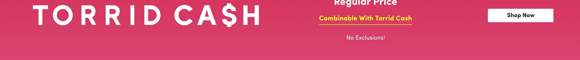 A horizontal promotional banner with a pink gradient background. On the left side, large bold white text reads 'TORRID CA$H' with a dollar sign replacing the 'S' in 'CASH'. On the right side, white text at the top states 'Regular Price' (partially visible). Below that, yellow underlined text reads 'Combinable With Torrid Cash'. Further down in smaller white text it says 'No Exclusions!' In the far right corner, a white rectangular button displays 'Shop Now' in dark text.