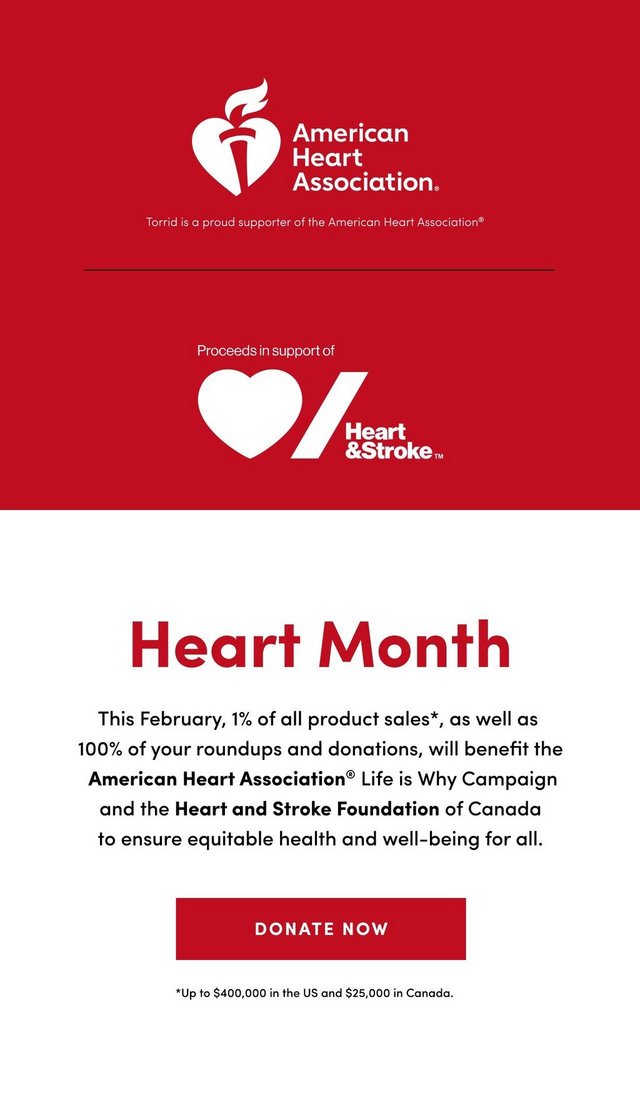 'Vertical promotional banner with red top section and white bottom section. Top section displays American Heart Association logo featuring white heart with torch and flame, with white text reading 'American Heart Association.' Below states 'Torrid is a proud supporter of the American Heart Association registered trademark' in white text. Thin red horizontal line separates sections. Lower red section shows 'Proceeds in support of' above Heart and Stroke Foundation logo featuring white heart and diagonal stripe with white text 'Heart & Stroke' with trademark symbol. Bottom white section features large red text 'Heart Month'. Black text below reads 'This February, 1% of all product sales asterisk, as well as 100% of your roundups and donations, will benefit the American Heart Association registered trademark Life is Why Campaign and the Heart and Stroke Foundation of Canada to ensure equitable health and well-being for all.' Red rectangular button with white text 'DONATE NOW' appears below. Small black text at bottom states 'asterisk Up to $400,000 in the US and $25,000 in Canada.'.'