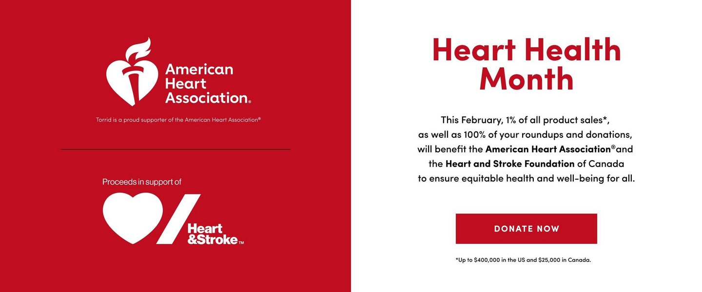 'Split promotional banner with red left section and white right section. Left side displays American Heart Association logo featuring white heart with torch and flame, with white text reading 'American Heart Association.' Below states 'Torrid is a proud supporter of the American Heart Association registered trademark' in white text. Lower section shows 'Proceeds in support of' above Heart and Stroke Foundation logo featuring white heart and diagonal stripe with white text 'Heart & Stroke' with trademark symbol. Right side features large red text 'Heart Health Month' at top. Black text below reads 'This February, 1% of all product sales asterisk, as well as 100% of your roundups and donations, will benefit the American Heart Association registered trademark and the Heart and Stroke Foundation of Canada to ensure equitable health and well-being for all.' Red rectangular button with white text 'DONATE NOW' appears below. Small black text at bottom states 'asterisk Up to $400,000 in the US and $25,000 in Canada.'.'