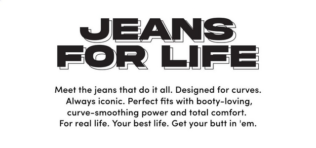A promotional banner with a white background. Centered at the top, black stylized text reads 'JEANS FOR LIFE' stacked on two lines in a bold retro-inspired font with horizontal line details through the letters. Below, centered black text reads 'Meet the jeans that do it all. Designed for curves. Always iconic. Perfect fits with booty-loving, curve-smoothing power and total comfort. For real life. Your best life. Get your butt in 'em.'