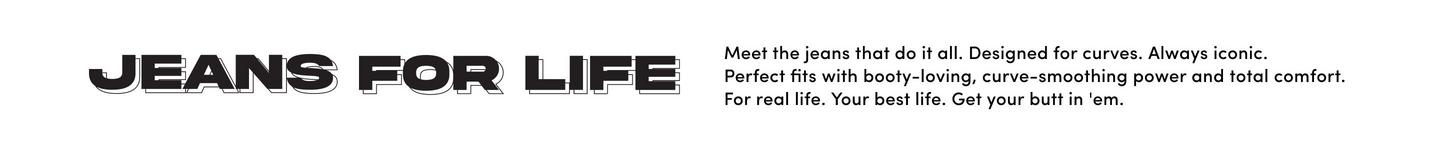 A promotional banner with a white background. On the left, black stylized text reads 'JEANS FOR LIFE' in a bold retro-inspired font with horizontal line details through the letters. On the right, smaller black text reads 'Meet the jeans that do it all. Designed for curves. Always iconic. Perfect fits with booty-loving, curve-smoothing power and total comfort. For real life. Your best life. Get your butt in 'em.'