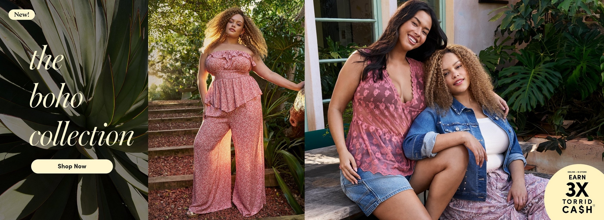 'Promotional banner for Torrid featuring the Boho Collection, set against lush outdoor garden backgrounds with tropical plants and greenery. On the far left, large dark green agave leaves frame the left edge. Overlaid in cream-colored italic serif text is 'the boho collection', with a small cream rounded badge above reading 'New!' and a cream pill-shaped button below reading 'Shop Now' in bold dark text. In the center, a plus-size woman with medium skin tone and long voluminous curly blonde-highlighted hair stands on stone steps surrounded by tropical foliage. She wears a pink ditsy floral strapless ruffled crop top with a smocked bodice and peplum hem, paired with matching wide-leg pants, and gold drop earrings. On the right side, two plus-size women sit together on steps in front of a light-colored building with green trim and tropical plants. The taller woman has long dark hair and medium skin tone, and is wearing a pink lace v-neck camisole top and a denim mini skirt. The shorter woman has medium skin tone and shoulder-length curly highlighted hair, and is wearing a white top layered under an open denim jacket, with a light purple floral skirt. Both women are smiling. In the lower right corner is a pale yellow circle badge with dark text reading 'Online + In Store Earn 3X Torrid Cash' with two daggers.'