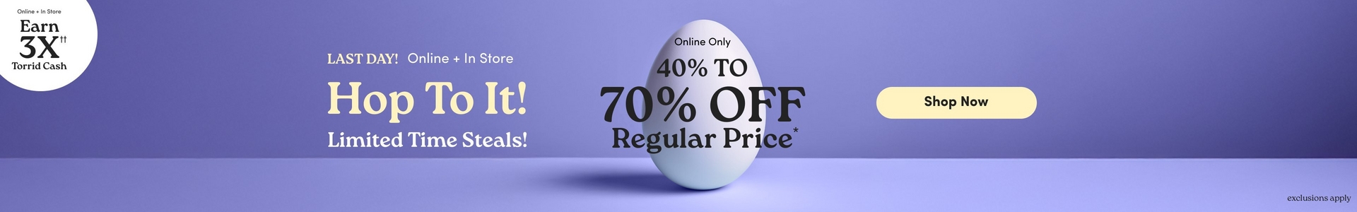 'Promotional banner for Torrid with a solid periwinkle purple background. A large white egg is centered in the image, casting a soft shadow on the purple surface below it. In the upper left corner is a white circle badge with dark text reading 'Online + In Store Earn 3X with two daggers Torrid Cash'. To the left of the egg, small bold dark text reads 'LAST DAY! Online + In Store', below which large cream-colored serif text reads 'Hop To It!' followed by bold yellow-green text reading 'Limited Time Steals!' Overlaid on the egg, small dark text reads 'Online Only' above large bold dark text reading '40% TO 70% OFF', followed by 'Regular Price' with an asterisk in large dark serif text. To the right of the egg is a rounded pill-shaped button in pale yellow with bold dark text reading 'Shop Now'. In the lower right corner, small dark text reads 'exclusions apply'.'