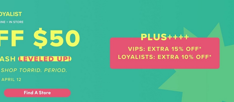 'Partial promotional banner for Torrid with a teal green gradient background and lime green starburst shapes. On the left side, partially cut-off yellow text reads 'OYALIST' above 'INE + IN STORE', then large bold yellow text reading 'FF $50', then yellow text reading 'ASH' followed by a pink rounded badge with bold yellow text reading 'LEVELED UP!', then italic yellow text reading 'SHOP TORRID. PERIOD.' followed by yellow text reading 'APRIL 12'. At the bottom left is a coral-pink rounded pill-shaped button with white text reading 'Find A Store'. On the right, bold yellow text reads 'PLUS++++' above a coral-pink rounded rectangle containing yellow text reading 'VIPS: EXTRA 15% OFF' with an asterisk and 'LOYALISTS: EXTRA 10% OFF' with an asterisk.'