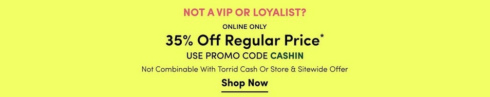 'Promotional banner for Torrid with a solid bright yellow-green background. Bold pink text at the top reads 'NOT A VIP OR LOYALIST?' Below that, dark bold text reads 'ONLINE ONLY' above larger bold dark text reading '35% Off Regular Price' with an asterisk. Below that, dark text reads 'USE PROMO CODE' followed by teal bold text reading 'CASHIN'. Smaller dark text below reads 'Not Combinable With Torrid Cash Or Store & Sitewide Offer'. At the bottom, bold dark underlined text reads 'Shop Now'.'