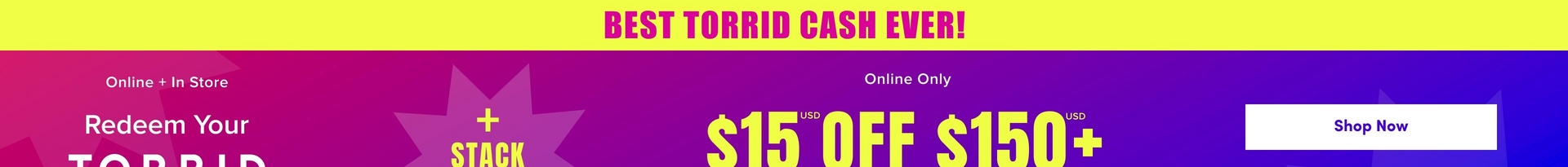 'A wide promotional banner for Torrid with a bright yellow strip at the top containing bold pink text reading 'BEST TORRID CASH EVER!' Below is a gradient background transitioning from magenta pink on the left to deep purple and blue on the right. A large decorative starburst shape in medium purple is visible in the center-left area. White text on the left reads 'Online + In Store' above 'Redeem Your' and the beginning of 'TORRID' in large white letters. Yellow text in the center reads '+ STACK' and to the right, smaller white text reads 'Online Only' above large yellow text reading '$15 USD OFF $150+ USD'. A white rounded rectangle button on the far right contains dark text reading 'Shop Now'.'