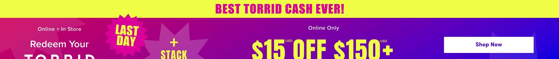 'A wide promotional banner for Torrid with a bright yellow strip at the top containing bold pink text reading 'BEST TORRID CASH EVER!' Below is a gradient background transitioning from magenta pink on the left to deep purple and blue on the right. A large decorative starburst shape in medium purple is visible in the center-left area. A hot pink jagged starburst badge contains bold yellow text reading 'LAST DAY'. White text on the left reads 'Online + In Store' above 'Redeem Your' and the beginning of 'TORRID' in large white letters. Yellow text reads '+ STACK' and to the right, smaller white text reads 'Online Only' above large yellow text reading '$15 USD OFF $150+ USD'. A white rounded rectangle button on the far right contains dark text reading 'Shop Now'.'