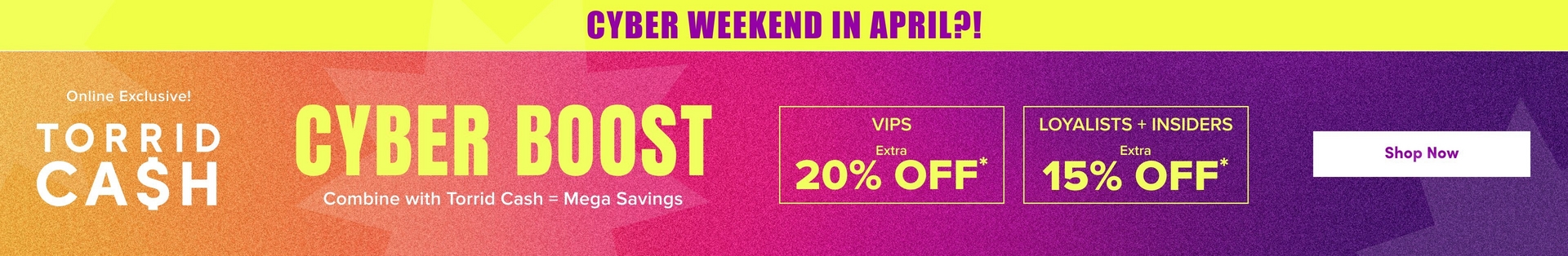 'A wide promotional banner with a bright yellow strip at the top containing bold purple text reading 'CYBER WEEKEND IN APRIL?!' Below is a gradient background transitioning from orange on the left to hot pink in the center and deep purple on the right, with subtle geometric starburst shapes in slightly lighter tones throughout. White text on the left reads 'Online Exclusive!' above large white text reading 'TORRID CA$H'. In the center, very large bold yellow text reads 'CYBER BOOST' with smaller white text below reading 'Combine with Torrid Cash = Mega Savings'. To the right, two yellow-outlined boxes side by side contain yellow text: the left box reads 'VIPS' with 'Extra' in smaller text and large text reading '20% OFF*', and the right box reads 'LOYALISTS + INSIDERS' with 'Extra' in smaller text and large text reading '15% OFF*'. On the far right, a white rounded rectangle button contains dark text reading 'Shop Now'.'