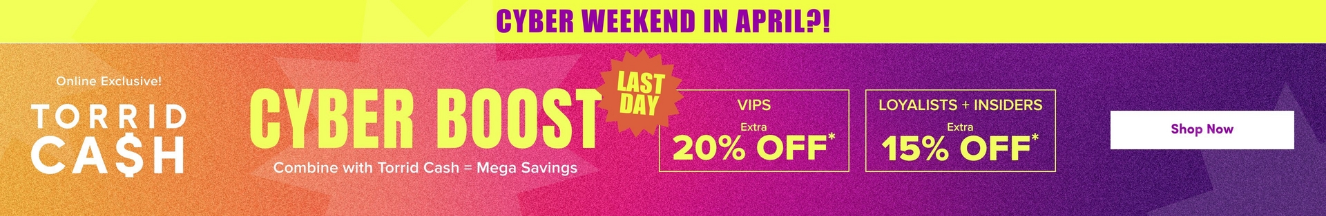 'A wide promotional banner with a bright yellow strip at the top containing bold purple text reading 'CYBER WEEKEND IN APRIL?!' Below is a gradient background transitioning from orange on the left to hot pink in the center and deep purple on the right, with subtle geometric starburst shapes in slightly lighter tones throughout. White text on the left reads 'Online Exclusive!' above large white text reading 'TORRID CA$H'. In the center, very large bold yellow text reads 'CYBER BOOST' with a hot pink jagged starburst badge overlapping the right side of the text containing bold yellow text reading 'LAST DAY'. Smaller white text below reads 'Combine with Torrid Cash = Mega Savings'. To the right, two yellow-outlined boxes side by side contain yellow text: the left box reads 'VIPS' with 'Extra' in smaller text and large text reading '20% OFF*', and the right box reads 'LOYALISTS + INSIDERS' with 'Extra' in smaller text and large text reading '15% OFF*'. On the far right, a white rounded rectangle button contains dark text reading 'Shop Now'.'