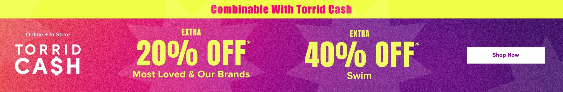 'A wide promotional banner with a bright yellow strip at the top containing bold pink text reading 'Combinable With Torrid Cash'. Below is a gradient background transitioning from hot pink and orange on the left to deep purple on the right, with large decorative starburst shapes in slightly lighter tones throughout. White text on the left reads 'Online + In Store' above large white text reading 'TORRID CA$H'. In the center, bold yellow text reads 'EXTRA' above very large yellow text reading '20% OFF*' with smaller yellow text below reading 'Most Loved & Our Brands'. To the right, bold yellow text reads 'EXTRA' above very large yellow text reading '40% OFF*' with smaller yellow text below reading 'Swim'. On the far right, a white rounded rectangle button contains dark text reading 'Shop Now'.'
