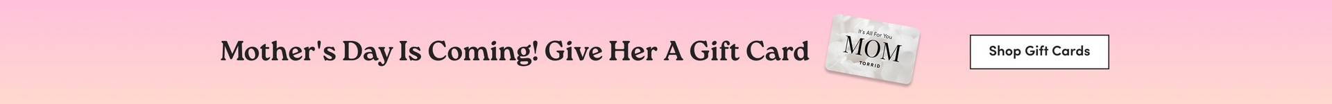 'A wide horizontal banner with a soft pink to peach gradient background. Dark serif text in the center reads 'Mother's Day Is Coming! Give Her A Gift Card'. To the right of the text, a tilted gift card is displayed with a white floral background design, small text reading 'It's All For You', large bold text reading 'MOM', and the Torrid logo below. A white rectangle button to the right contains dark text reading 'Shop Gift Cards'.'