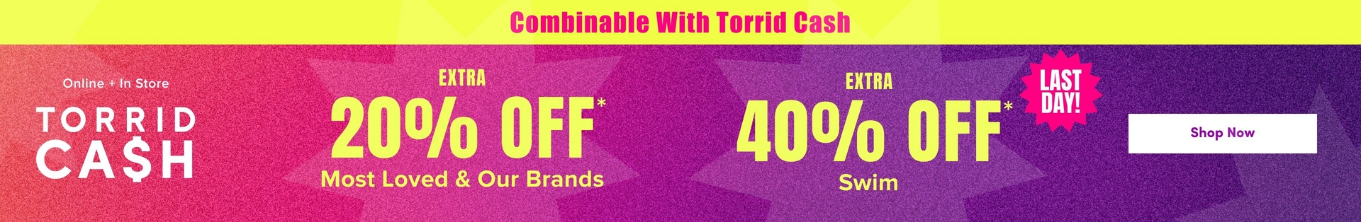 'A wide promotional banner with a bright yellow strip at the top containing bold pink text reading 'Combinable With Torrid Cash'. Below is a gradient background transitioning from hot pink and orange on the left to deep purple on the right, with large decorative starburst shapes in slightly lighter tones throughout. White text on the left reads 'Online + In Store' above large white text reading 'TORRID CA$H'. In the center, bold yellow text reads 'EXTRA' above very large yellow text reading '20% OFF*' with smaller yellow text below reading 'Most Loved & Our Brands'. To the right, bold yellow text reads 'EXTRA' above very large yellow text reading '40% OFF*' with a hot pink jagged starburst badge in the upper right corner containing bold yellow text reading 'LAST DAY!' and smaller yellow text below reading 'Swim'. On the far right, a white rounded rectangle button contains dark text reading 'Shop Now'.'