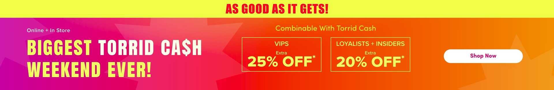 'A wide promotional banner with a bright yellow strip at the top containing bold red text reading 'AS GOOD AS IT GETS!' Below is a gradient background transitioning from hot pink and magenta on the left to orange and red on the right, with large decorative starburst shapes in slightly lighter tones throughout. White text on the left reads 'Online + In Store' above very large bold yellow text reading 'BIGGEST TORRID CA$H WEEKEND EVER!' In the center, smaller yellow text reads 'Combinable With Torrid Cash' above two yellow-outlined boxes side by side: the left box contains white text reading 'VIPS' with 'Extra' in smaller text and large yellow text reading '25% OFF*', and the right box contains white text reading 'LOYALISTS + INSIDERS' with 'Extra' in smaller text and large yellow text reading '20% OFF*'. On the far right, a white rounded rectangle button contains dark text reading 'Shop Now'.'
