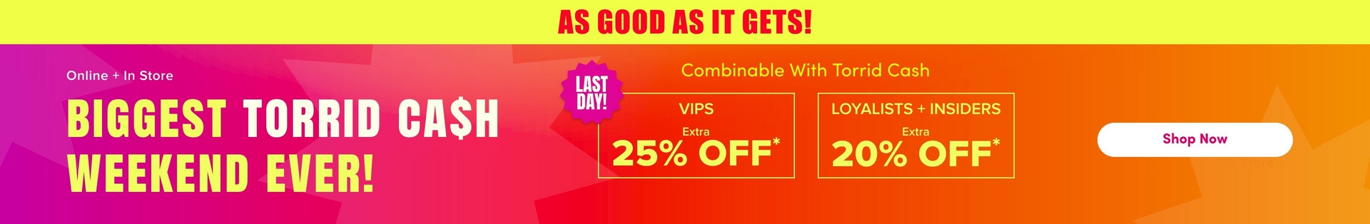 'A wide promotional banner with a bright yellow strip at the top containing bold red text reading 'AS GOOD AS IT GETS!' Below is a gradient background transitioning from hot pink and magenta on the left to orange and red on the right, with large decorative starburst shapes in slightly lighter tones throughout. White text on the left reads 'Online + In Store' above very large bold yellow text reading 'BIGGEST TORRID CA$H WEEKEND EVER!' In the center, a hot pink jagged starburst badge contains bold white text reading 'LAST DAY!' Smaller yellow text reads 'Combinable With Torrid Cash' above two yellow-outlined boxes side by side: the left box contains white text reading 'VIPS' with 'Extra' in smaller text and large yellow text reading '25% OFF*', and the right box contains white text reading 'LOYALISTS + INSIDERS' with 'Extra' in smaller text and large yellow text reading '20% OFF*'. On the far right, a white rounded rectangle button contains dark text reading 'Shop Now'.'